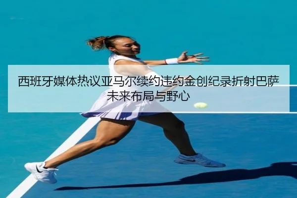 西班牙媒体热议亚马尔续约违约金创纪录折射巴萨未来布局与野心