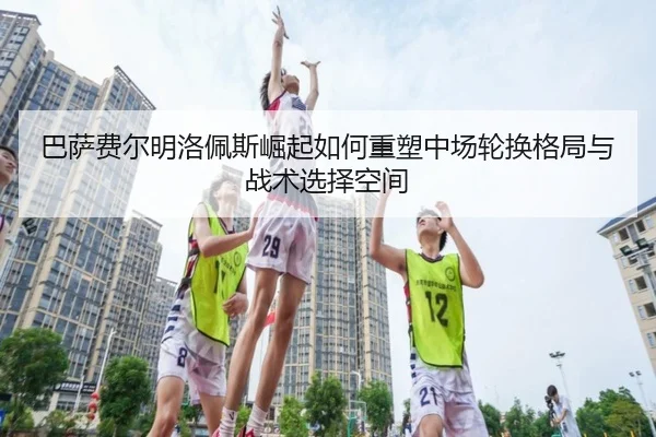 巴萨费尔明洛佩斯崛起如何重塑中场轮换格局与战术选择空间