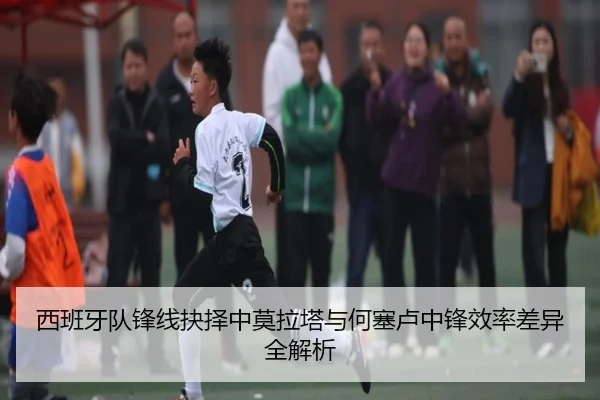 西班牙队锋线抉择中莫拉塔与何塞卢中锋效率差异全解析