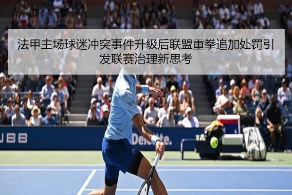 法甲主场球迷冲突事件升级后联盟重拳追加处罚引发联赛治理新思考