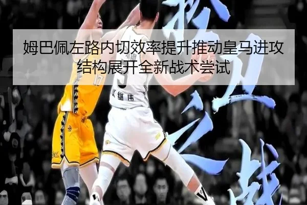 姆巴佩左路内切效率提升推动皇马进攻结构展开全新战术尝试